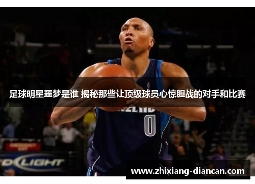 足球明星噩梦是谁 揭秘那些让顶级球员心惊胆战的对手和比赛