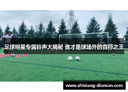 足球明星专属铃声大揭秘 谁才是球场外的音符之王
